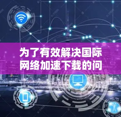 为了有效解决国际网络加速下载的问题，按照以下步骤进行操作