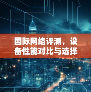 国际网络评测，设备性能对比与选择指南