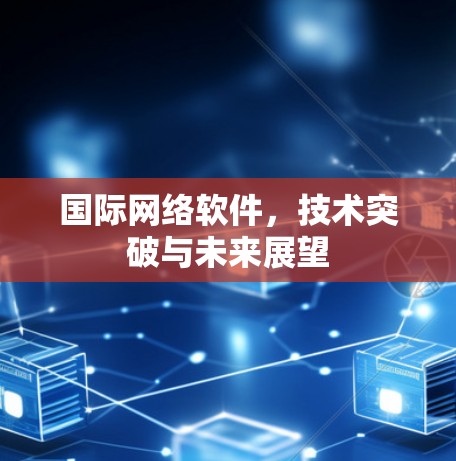 国际网络软件，技术突破与未来展望