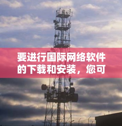 要进行国际网络软件的下载和安装,您可以按照以下步骤进行 要进行国际网络软件的下载和安装,您可以按照以下步骤进行