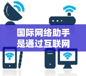 国际网络助手是通过互联网进行网络交互的设备或软件，包括手机、电脑和服务器等。学习国际网络助手可以从以下几个方面入手