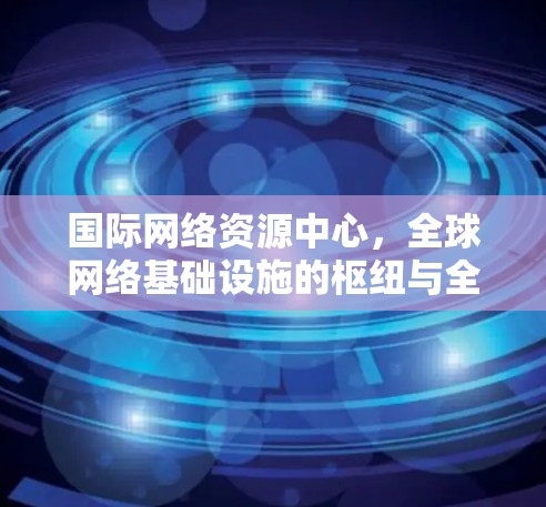 国际网络资源中心，全球网络基础设施的枢纽与全球化推动