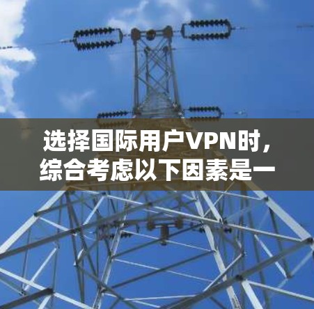 选择国际用户VPN时，综合考虑以下因素是一个好方法