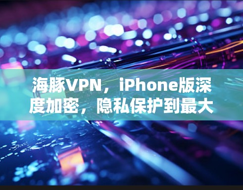 海豚VPN，iPhone版深度加密，隐私保护到最大化