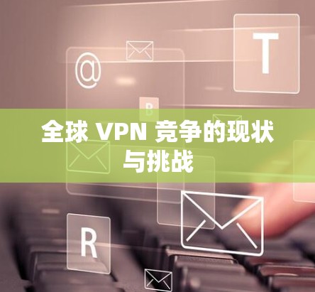 全球 VPN 竞争的现状与挑战 全球 VPN 竞争的现状与挑战