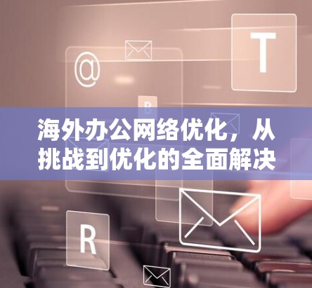 海外办公网络优化，从挑战到优化的全面解决方案