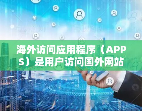 海外访问应用程序（APPS）是用户访问国外网站、服务或资源的工具，主要分为个人访问工具和海外访问工具两种类型。以下是对这些APP的详细总结