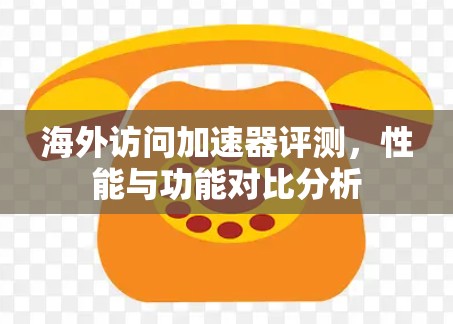 海外访问加速器评测，性能与功能对比分析