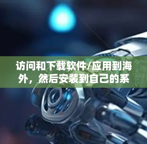 访问和下载软件/应用到海外，然后安装到自己的系统里，是一个常见的操作，尤其是在访问国外网站、下载资源后需要进行安装。以下是一些建议和步骤，帮助你完成这个过程