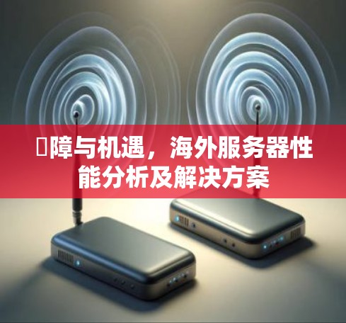 潯障与机遇,海外服务器性能分析及解决方案 潯障与机遇,海外服务器性能分析及解决方案