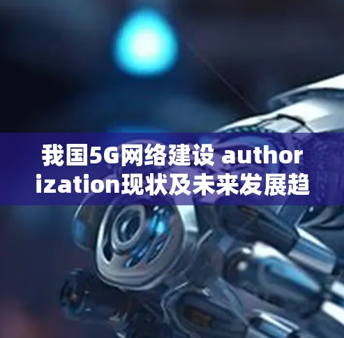 我国5G网络建设 authorization现状及未来发展趋势 我国5G网络建设 authorization现状及未来发展趋势