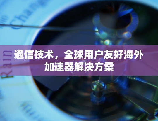 通信技术，全球用户友好海外加速器解决方案