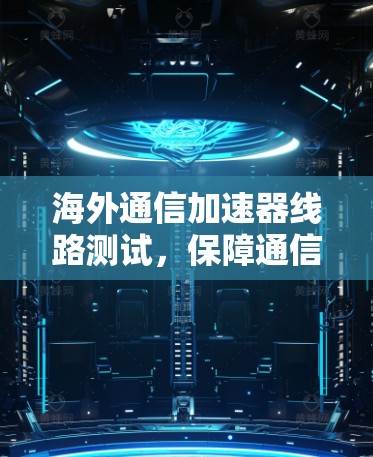 海外通信加速器线路测试，保障通信安全与效率的解决方案
