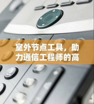 室外节点工具，助力通信工程师的高效沟通与协作
