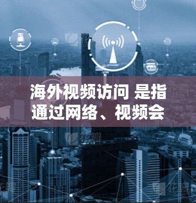 海外视频访问 是指通过网络、视频会议或其他方式访问外国机构或公司，通常用于学习、交流或展示成就。以下是一些关于海外视频访问的相关信息