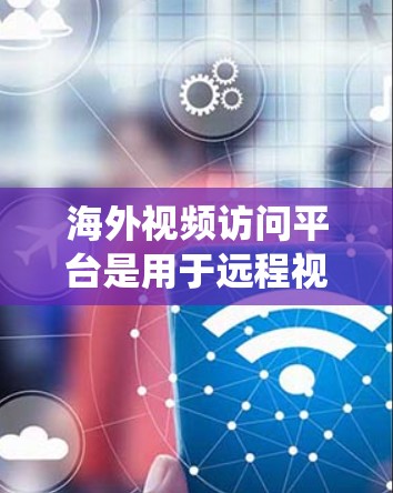 海外视频访问平台是用于远程视频会议、视频监控和视频通话的软件系统，广泛应用于国际环境下的沟通与展示。以下是对这些平台的详细介绍