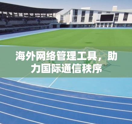 海外网络管理工具,助力国际通信秩序 海外网络管理工具,助力国际通信秩序