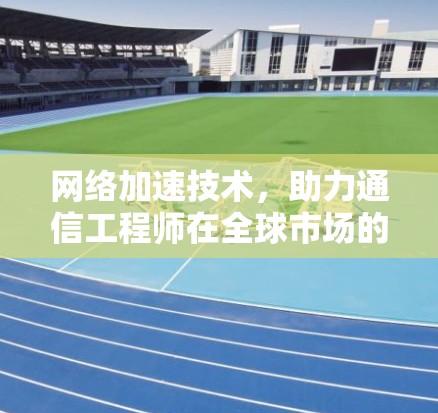 网络加速技术，助力通信工程师在全球市场的高效通信解决方案