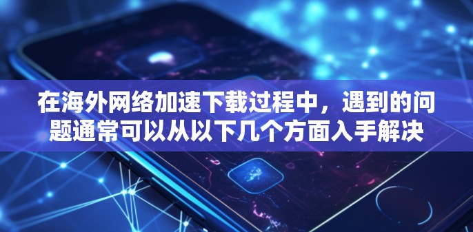 在海外网络加速下载过程中，遇到的问题通常可以从以下几个方面入手解决