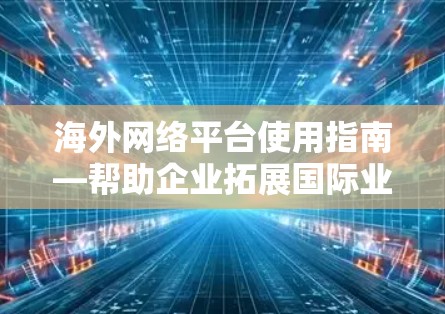 海外网络平台使用指南—帮助企业拓展国际业务 海外网络平台使用指南—帮助企业拓展国际业务