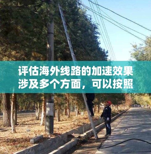 评估海外线路的加速效果涉及多个方面，可以按照以下步骤进行