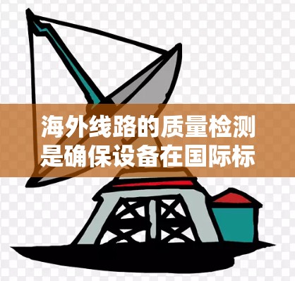 海外线路的质量检测是确保设备在国际标准认证下的可靠性和安全性的关键环节。以下是对海外线路质量检测的详细总结
