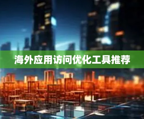 海外应用访问优化工具推荐 海外应用访问优化工具推荐