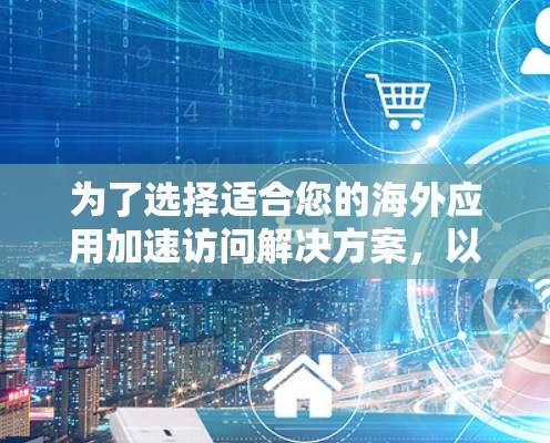 为了选择适合您的海外应用加速访问解决方案，以下是一个有条理的总结和建议