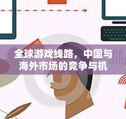 全球游戏线路，中国与海外市场的竞争与机遇