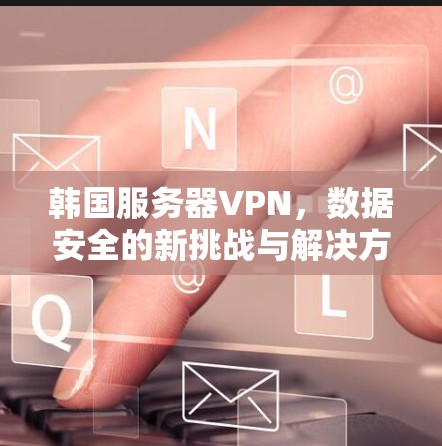 韩国服务器VPN，数据安全的新挑战与解决方案