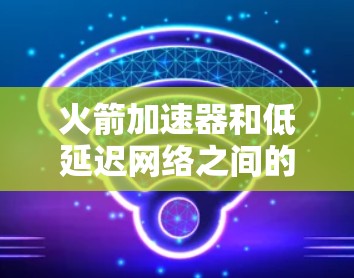 火箭加速器和低延迟网络之间的关系可以通过以下步骤深入探讨