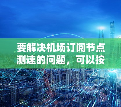 要解决机场订阅节点测速的问题，可以按照以下步骤进行