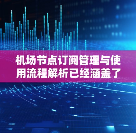 机场节点订阅管理与使用流程解析已经涵盖了基础管理、订阅管理、资源管理、设备管理、服务管理、安全监控六个部分。每个部分都详细描述了流程、操作、注意事项等，但以下是对每个部分的更详细的补充和解释