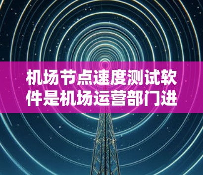 机场节点速度测试软件是机场运营部门进行网络性能评估的重要工具，以下是详细的分析和建议