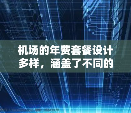 机场的年费套餐设计多样，涵盖了不同的用户需求和旅行场景。以下是一个结构化的总结，帮助您全面了解不同年费套餐的特点