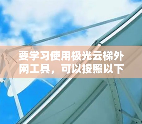 要学习使用极光云梯外网工具，可以按照以下步骤进行