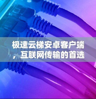 极速云梯安卓客户端，互联网传输的首选解决方案