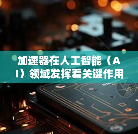 加速器在人工智能（AI）领域发挥着关键作用，特别是在提升AI应用效率和用户体验方面。以下是对加速器在AI加速中的应用和意义的总结