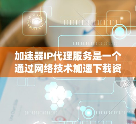 加速器IP代理服务是一个通过网络技术加速下载资源的系统，广泛应用于加速视频、游戏、网页等。以下是对其的主要信息和分析