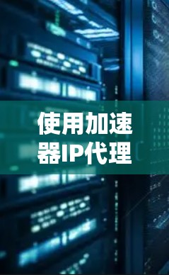 使用加速器IP代理工具优化网站加载速度，可以分为以下几个步骤