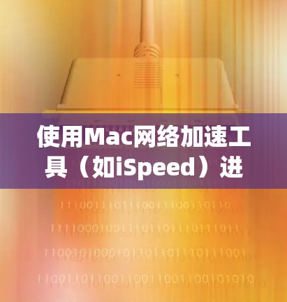 使用Mac网络加速工具（如iSpeed）进行文件和数据加速，可以有效提升电脑性能。以下是详细的步骤指南