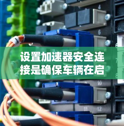 设置加速器安全连接是确保车辆在启动或停止时安全工作的关键步骤。以下是一步步的指南