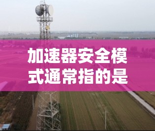 加速器安全模式通常指的是在浏览器中设置的加速模式，以优化网页加载速度和减少延迟。具体的设置和功能会根据浏览器的扩展或版本有所不同，但以下是一般性的解释