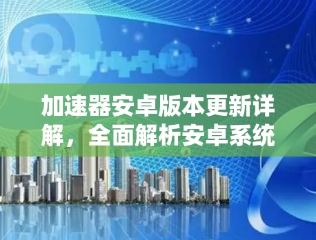 加速器安卓版本更新详解，全面解析安卓系统的新进展