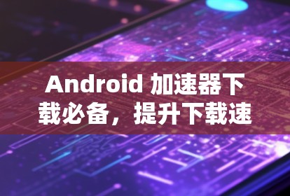 Android 加速器下载必备，提升下载速度的高效工具