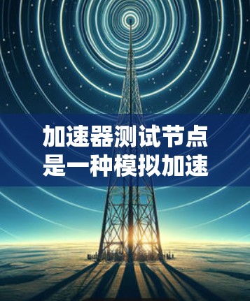 加速器测试节点是一种模拟加速器运行环境的虚拟设备，用于测试和优化加速器的性能。以下是对加速器测试节点的详细总结和建议