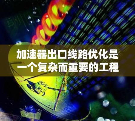 加速器出口线路优化是一个复杂而重要的工程问题，涉及多个环节和因素。以下是一些可能的优化方法和步骤，帮助您系统地优化加速器出口线路