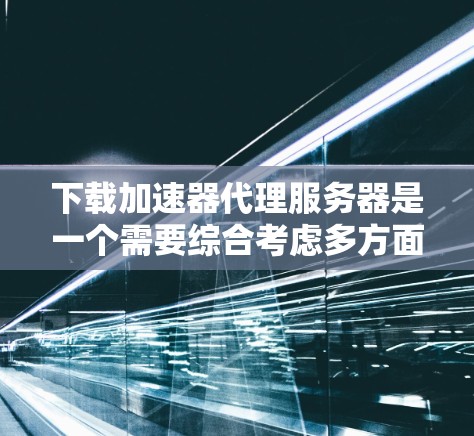 下载加速器代理服务器是一个需要综合考虑多方面因素的流程，以下是详细的步骤指南
