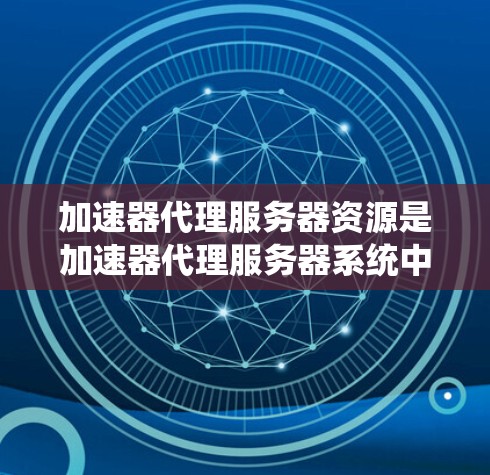 加速器代理服务器资源是加速器代理服务器系统中涉及的各种资源，主要包括以下几方面