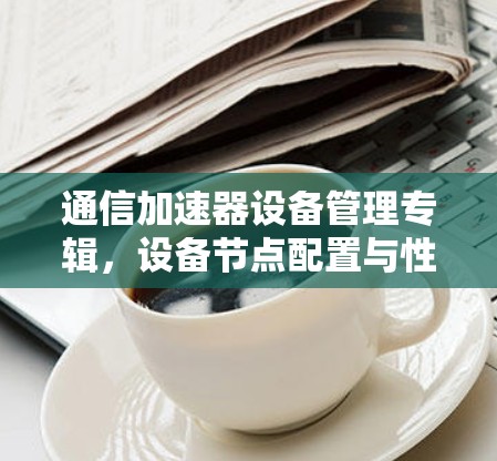 通信加速器设备管理专辑,设备节点配置与性能提升 通信加速器设备管理专辑,设备节点配置与性能提升